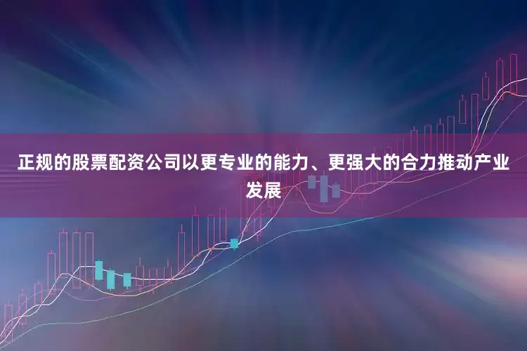 正规的股票配资公司以更专业的能力、更强大的合力推动产业发展