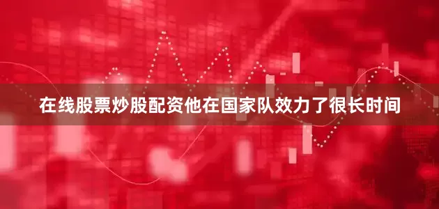 在线股票炒股配资他在国家队效力了很长时间