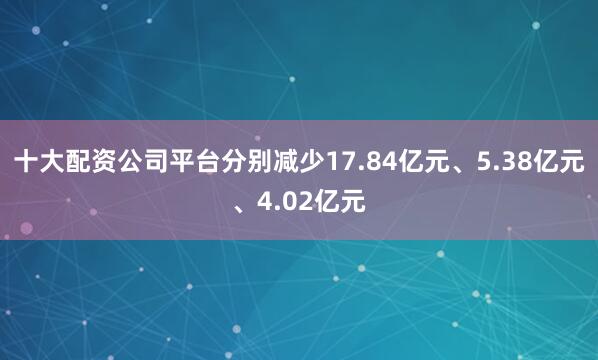 十大配资公司平台分别减少17.84亿元、5.38亿元、4.02亿元
