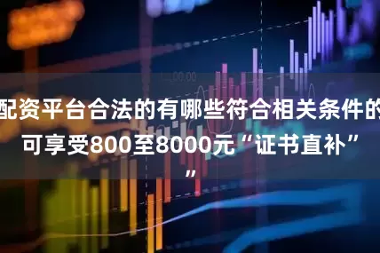 配资平台合法的有哪些符合相关条件的可享受800至8000元“证书直补”