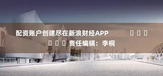 配资账户创建尽在新浪财经APP            						责任编辑：李桐