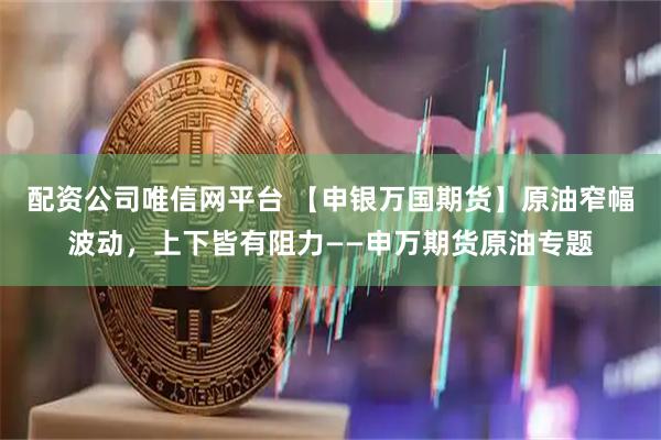 配资公司唯信网平台 【申银万国期货】原油窄幅波动，上下皆有阻力——申万期货原油专题