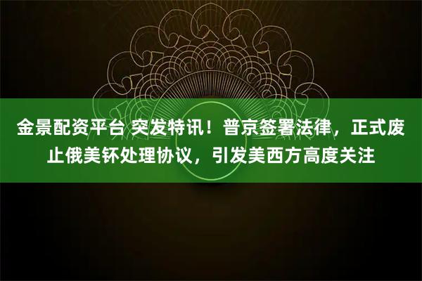 金景配资平台 突发特讯！普京签署法律，正式废止俄美钚处理协议，引发美西方高度关注