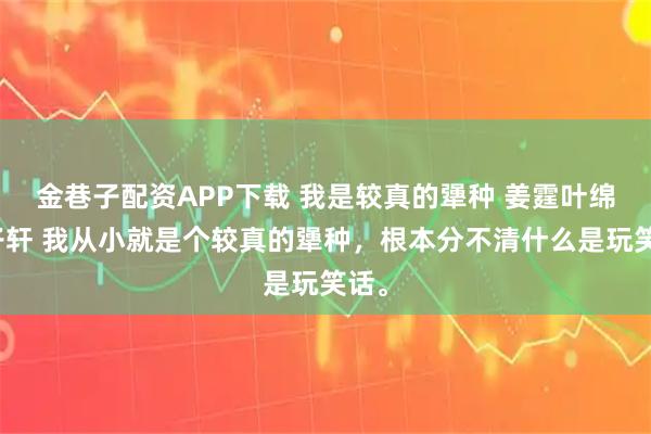 金巷子配资APP下载 我是较真的犟种 姜霆叶绵邱子轩 我从小就是个较真的犟种,根本分不清什么是玩笑话。