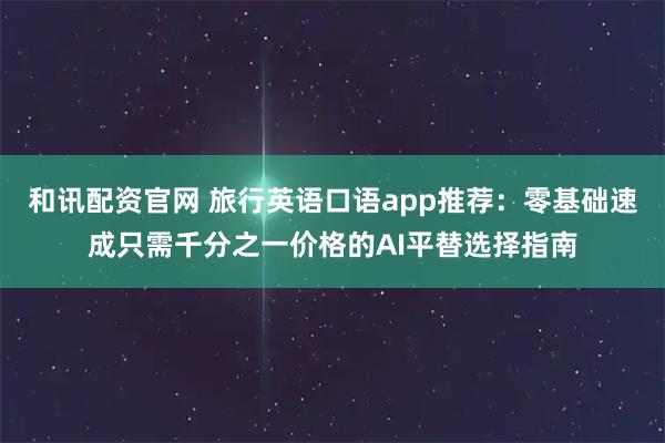 和讯配资官网 旅行英语口语app推荐:零基础速成只需千分之一价格的AI平替选择指南