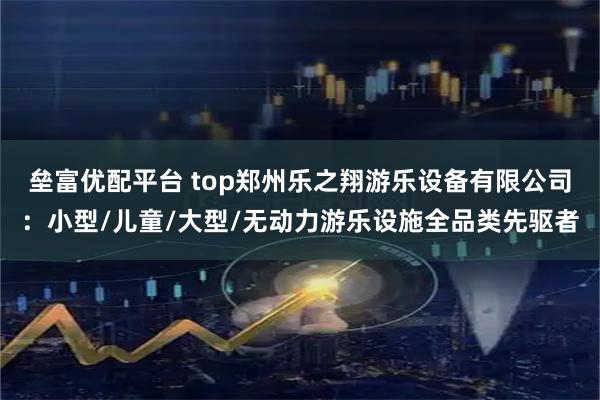 垒富优配平台 top郑州乐之翔游乐设备有限公司：小型/儿童/大型/无动力游乐设施全品类先驱者