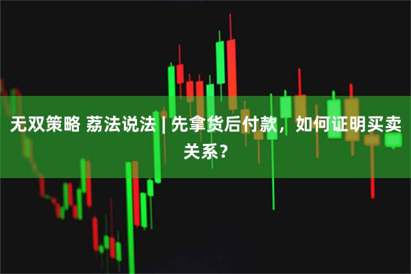 无双策略 荔法说法 | 先拿货后付款,如何证明买卖关系?