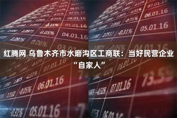 红腾网 乌鲁木齐市水磨沟区工商联：当好民营企业“自家人”