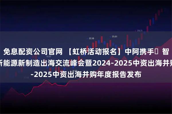 免息配资公司官网 【虹桥活动报名】中阿携手・智创未来：迪拜新能源新制造出海交流峰会暨2024-2025中资出海并购年度报告发布