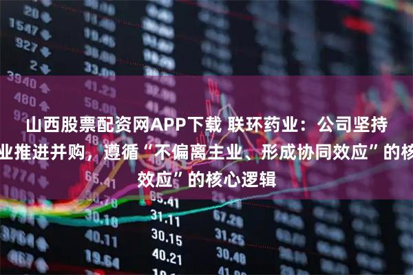 山西股票配资网APP下载 联环药业：公司坚持围绕主业推进并购，遵循“不偏离主业、形成协同效应”的核心逻辑