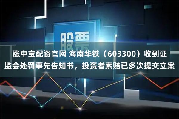 涨中宝配资官网 海南华铁（603300）收到证监会处罚事先告知书，投资者索赔已多次提交立案