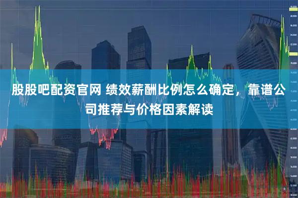 股股吧配资官网 绩效薪酬比例怎么确定，靠谱公司推荐与价格因素解读