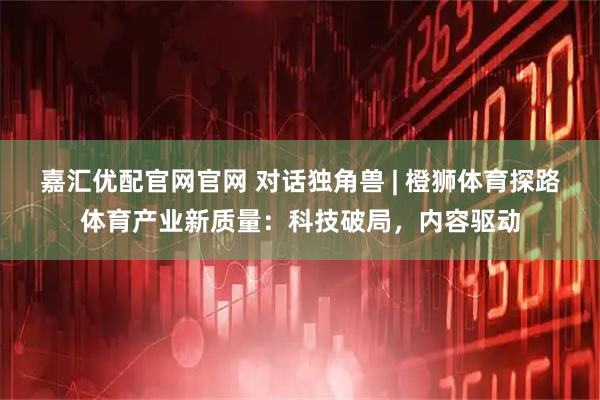 嘉汇优配官网官网 对话独角兽 | 橙狮体育探路体育产业新质量：科技破局，内容驱动