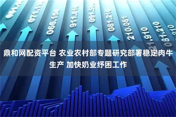 鼎和网配资平台 农业农村部专题研究部署稳定肉牛生产 加快奶业纾困工作