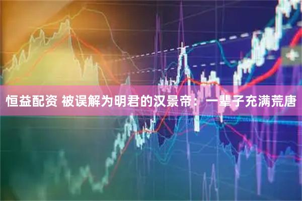 恒益配资 被误解为明君的汉景帝：一辈子充满荒唐