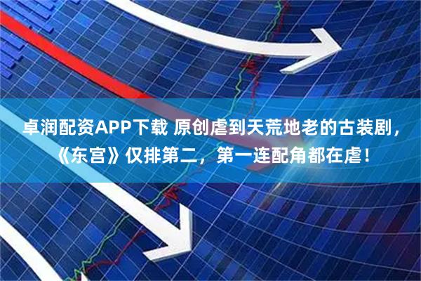 卓润配资APP下载 原创虐到天荒地老的古装剧，《东宫》仅排第二，第一连配角都在虐！
