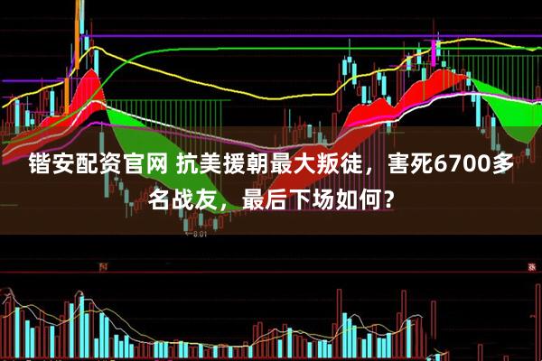 锴安配资官网 抗美援朝最大叛徒，害死6700多名战友，最后下场如何？