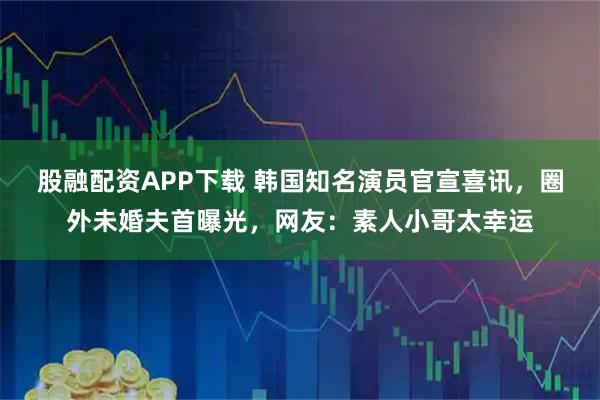 股融配资APP下载 韩国知名演员官宣喜讯，圈外未婚夫首曝光，网友：素人小哥太幸运