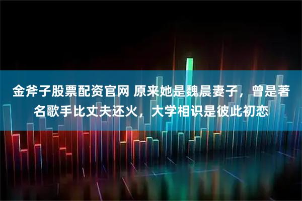 金斧子股票配资官网 原来她是魏晨妻子,曾是著名歌手比丈夫还火,大学相识是彼此初恋