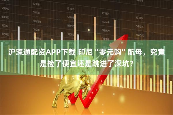 沪深通配资APP下载 印尼“零元购”航母，究竟是捡了便宜还是跳进了深坑？