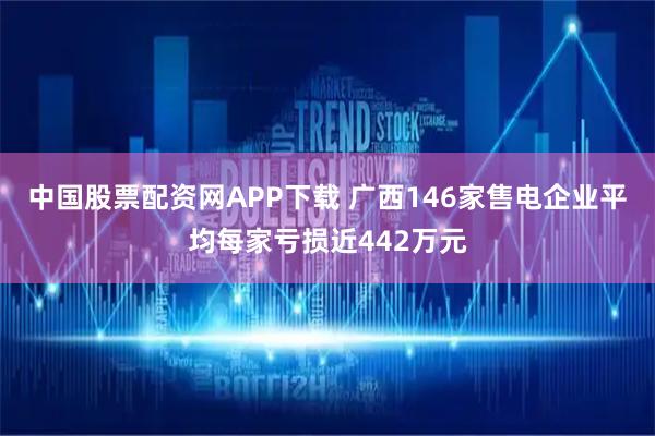 中国股票配资网APP下载 广西146家售电企业平均每家亏损近442万元