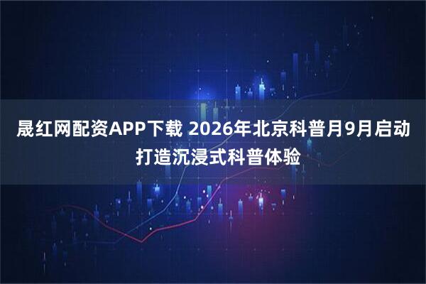 晟红网配资APP下载 2026年北京科普月9月启动  打造沉浸式科普体验