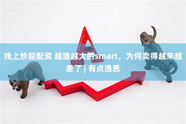 线上炒股配资 越造越大的smart，为何卖得越来越差了 | 有点逸思