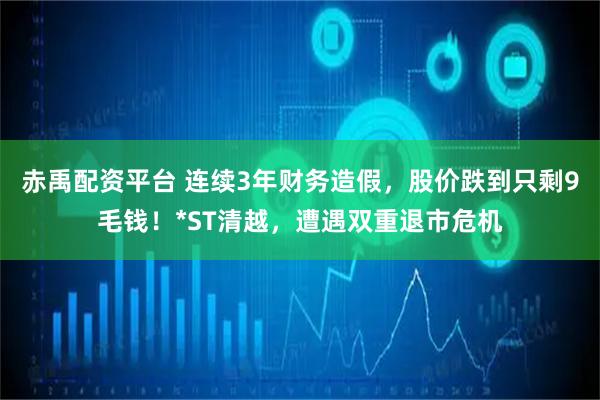 赤禹配资平台 连续3年财务造假，股价跌到只剩9毛钱！*ST清越，遭遇双重退市危机