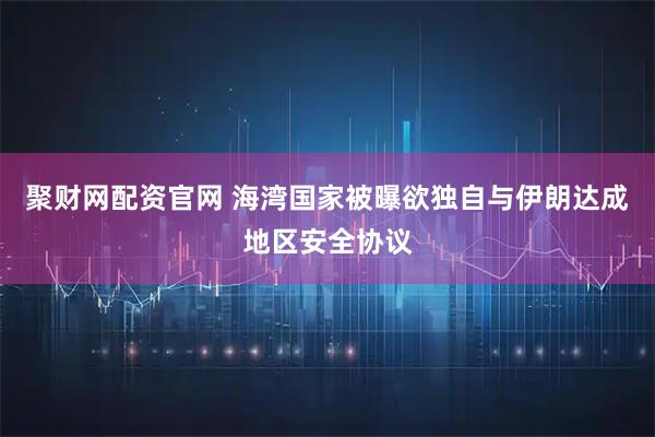 聚财网配资官网 海湾国家被曝欲独自与伊朗达成地区安全协议